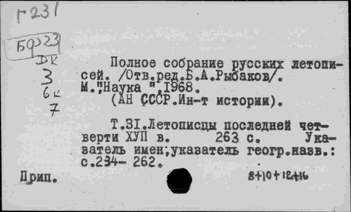 ﻿G и ?
Полное собрание русских сей. /О т в. р ед. Б. А .Рыбаков/. М.','Наука 0968.
(АН ÇCCP.Ин-т истории).
летопи-
Прип.
Т.31.Летописцы последней четверти ХУП в. 263 с. Указатель имен,указатель геогр.назв.: с.234- 262. -